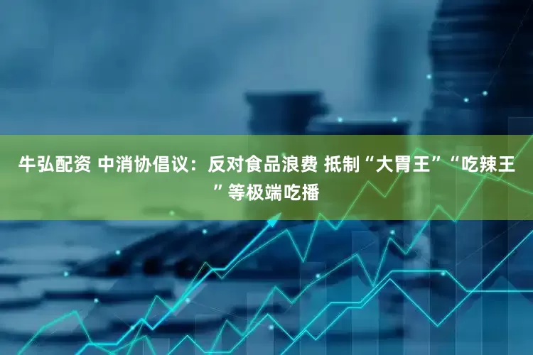 牛弘配资 中消协倡议：反对食品浪费 抵制“大胃王”“吃辣王”等极端吃播
