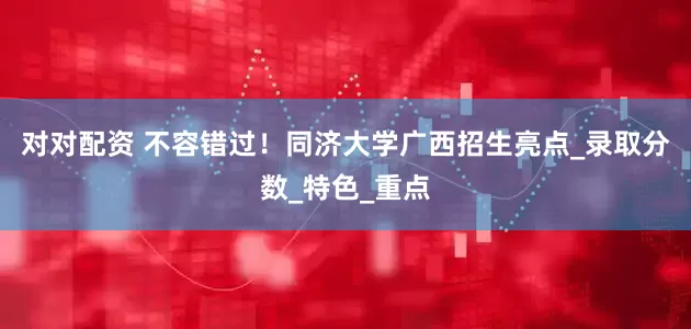 对对配资 不容错过！同济大学广西招生亮点_录取分数_特色_重点