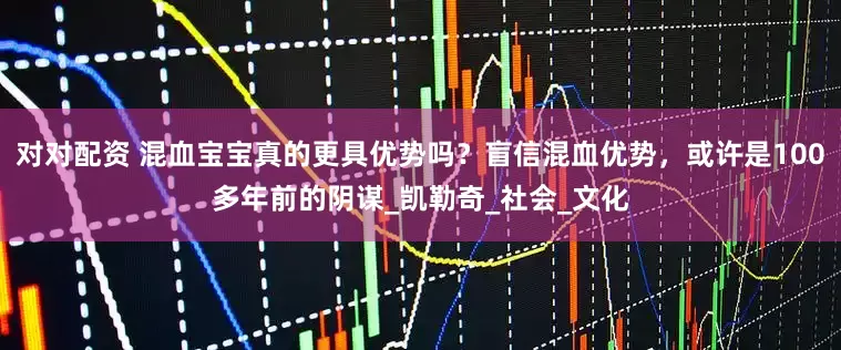 对对配资 混血宝宝真的更具优势吗？盲信混血优势，或许是100多年前的阴谋_凯勒奇_社会_文化