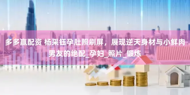 多多赢配资 杨采钰孕肚照刷屏，展现逆天身材与小鲜肉男友的绝配_孕妇_照片_锻炼