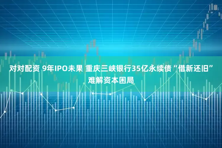 对对配资 9年IPO未果 重庆三峡银行35亿永续债“借新还旧”难解资本困局