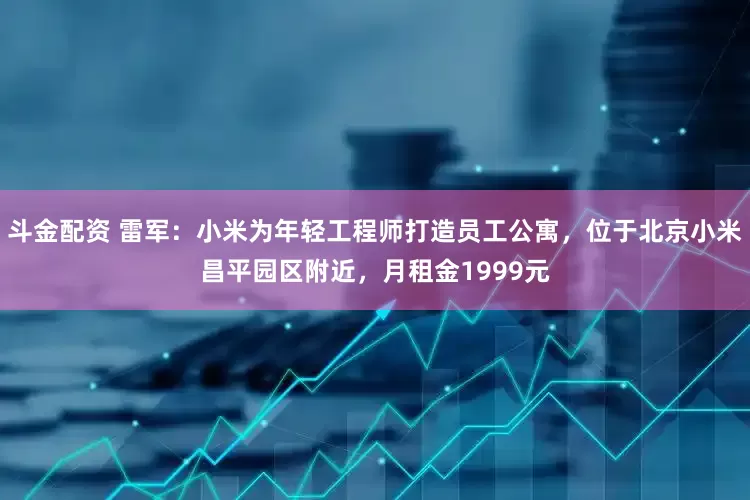 斗金配资 雷军：小米为年轻工程师打造员工公寓，位于北京小米昌平园区附近，月租金1999元