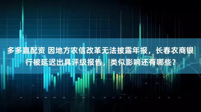 多多赢配资 因地方农信改革无法披露年报，长春农商银行被延迟出具评级报告，类似影响还有哪些？