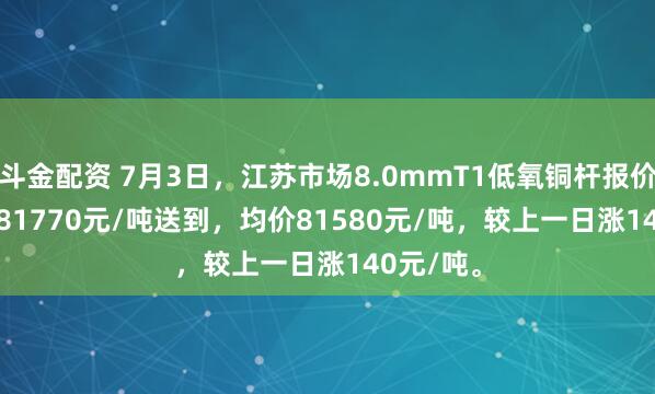 斗金配资 7月3日，江苏市场8.0mmT1低氧铜杆报价81390-81770元/吨送到，均价81580元/吨，较上一日涨140元/吨。
