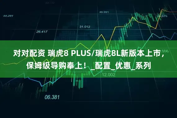 对对配资 瑞虎8 PLUS/瑞虎8L新版本上市，保姆级导购奉上！_配置_优惠_系列