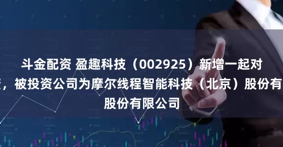 斗金配资 盈趣科技（002925）新增一起对外投资，被投资公司为摩尔线程智能科技（北京）股份有限公司
