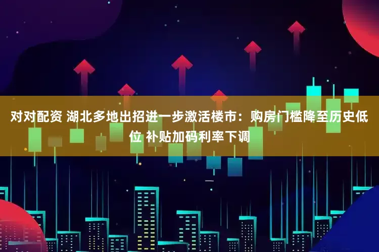 对对配资 湖北多地出招进一步激活楼市：购房门槛降至历史低位 补贴加码利率下调