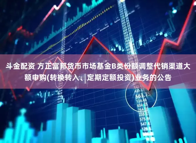 斗金配资 方正富邦货币市场基金B类份额调整代销渠道大额申购(转换转入、定期定额投资)业务的公告