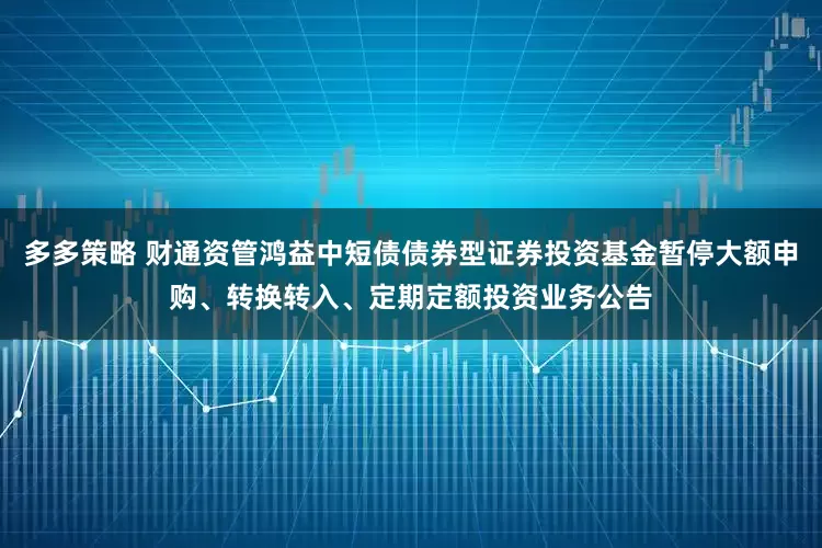 多多策略 财通资管鸿益中短债债券型证券投资基金暂停大额申购、转换转入、定期定额投资业务公告