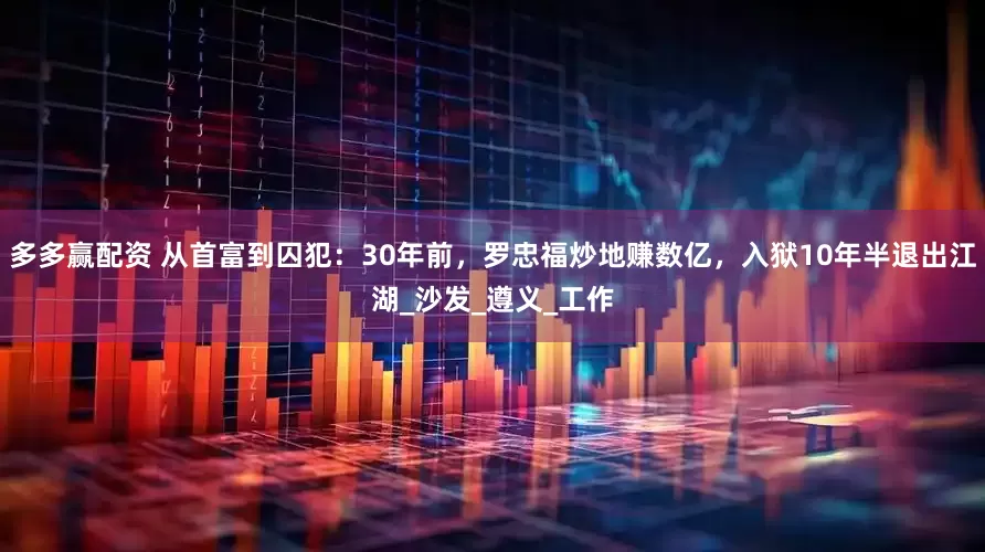 多多赢配资 从首富到囚犯：30年前，罗忠福炒地赚数亿，入狱10年半退出江湖_沙发_遵义_工作