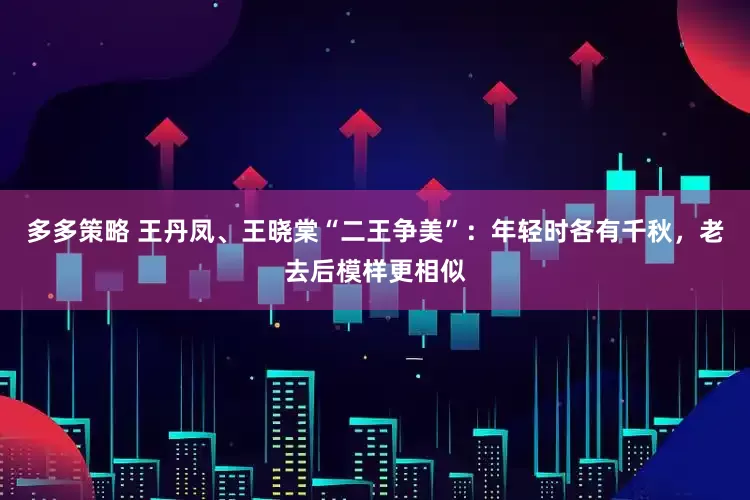 多多策略 王丹凤、王晓棠“二王争美”：年轻时各有千秋，老去后模样更相似