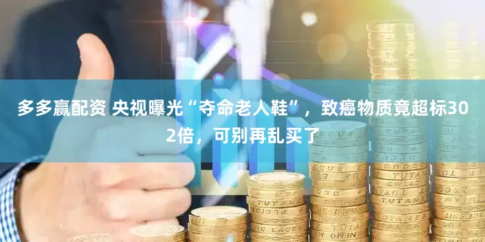 多多赢配资 央视曝光“夺命老人鞋”，致癌物质竟超标302倍，可别再乱买了