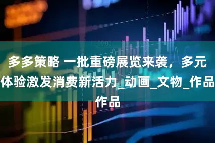多多策略 一批重磅展览来袭，多元体验激发消费新活力_动画_文物_作品