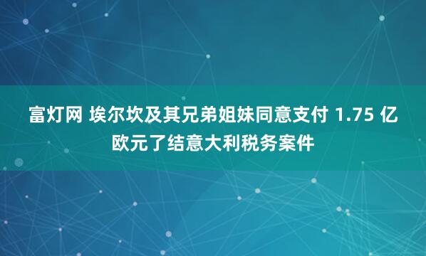 富灯网 埃尔坎及其兄弟姐妹同意支付 1.75 亿欧元了结意大利税务案件