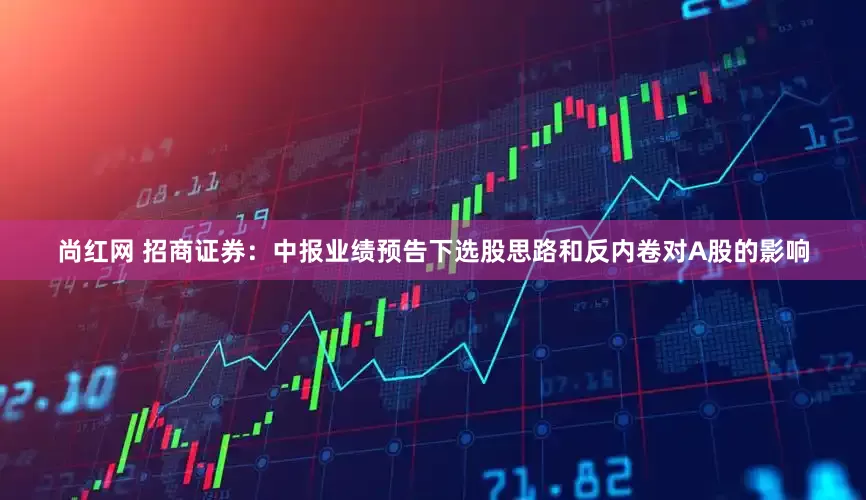 尚红网 招商证券：中报业绩预告下选股思路和反内卷对A股的影响