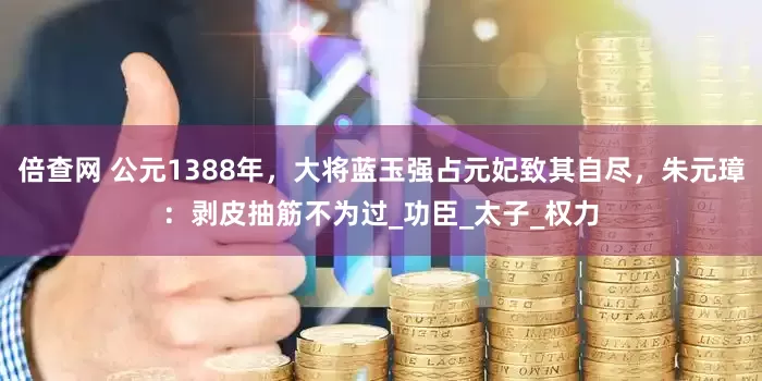 倍查网 公元1388年，大将蓝玉强占元妃致其自尽，朱元璋：剥皮抽筋不为过_功臣_太子_权力