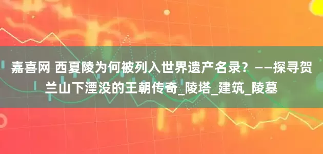 嘉喜网 西夏陵为何被列入世界遗产名录？——探寻贺兰山下湮没的王朝传奇_陵塔_建筑_陵墓
