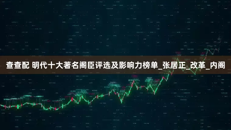 查查配 明代十大著名阁臣评选及影响力榜单_张居正_改革_内阁