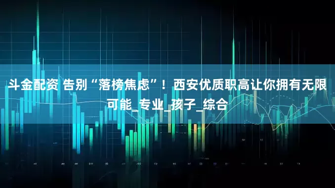 斗金配资 告别“落榜焦虑”！西安优质职高让你拥有无限可能_专业_孩子_综合