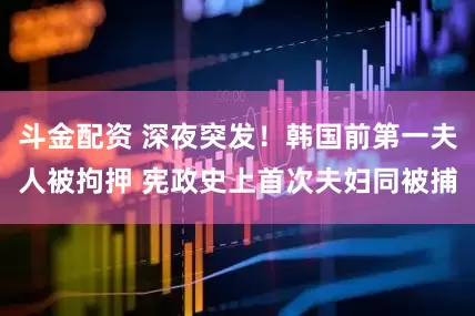 斗金配资 深夜突发！韩国前第一夫人被拘押 宪政史上首次夫妇同被捕