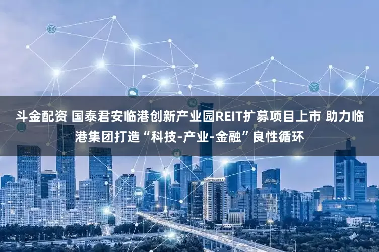 斗金配资 国泰君安临港创新产业园REIT扩募项目上市 助力临港集团打造“科技-产业-金融”良性循环
