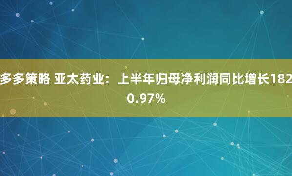 多多策略 亚太药业：上半年归母净利润同比增长1820.97%