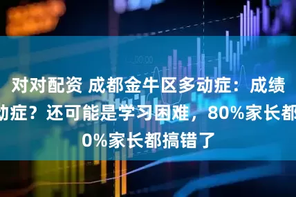 对对配资 成都金牛区多动症：成绩差=多动症？还可能是学习困难，80%家长都搞错了