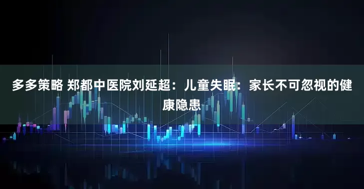 多多策略 郑都中医院刘延超：儿童失眠：家长不可忽视的健康隐患