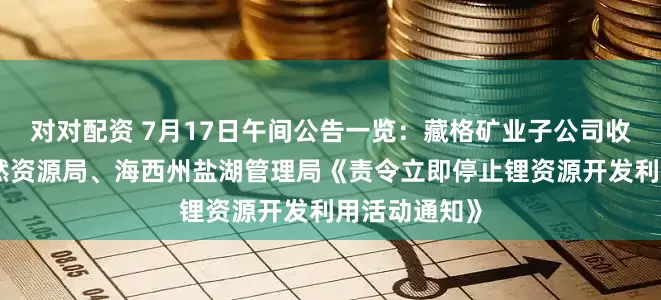 对对配资 7月17日午间公告一览：藏格矿业子公司收到海西州自然资源局、海西州盐湖管理局《责令立即停止锂资源开发利用活动通知》