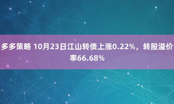 多多策略 10月23日江山转债上涨0.22%，转股溢价率66.68%
