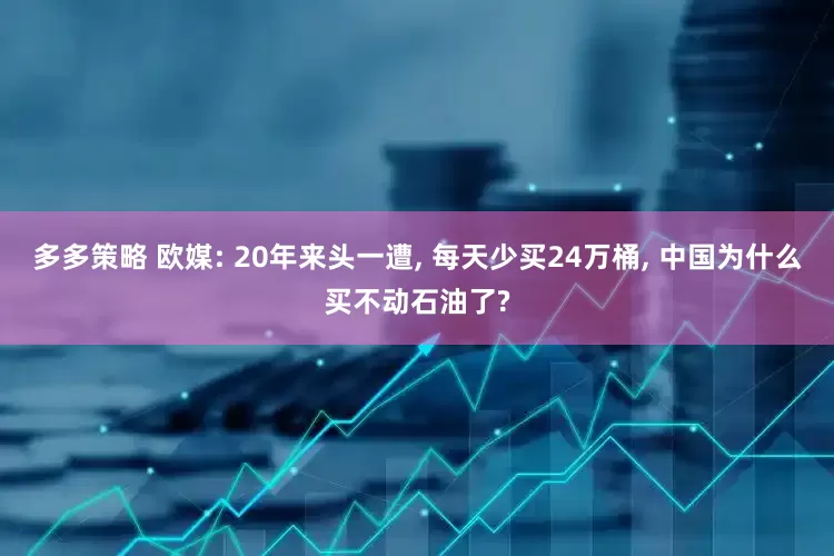 多多策略 欧媒: 20年来头一遭, 每天少买24万桶, 中国为什么买不动石油了?