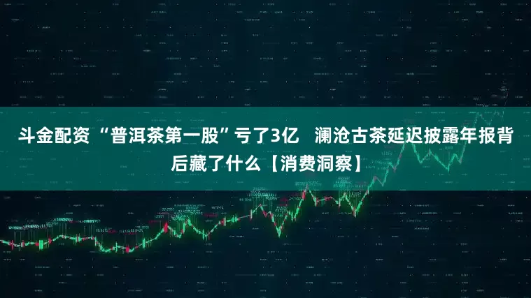 斗金配资 “普洱茶第一股”亏了3亿   澜沧古茶延迟披露年报背后藏了什么【消费洞察】