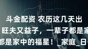 斗金配资 农历这几天出生的女人，旺夫又益子，一辈子都是家中的福星！_家庭_日子_丈夫