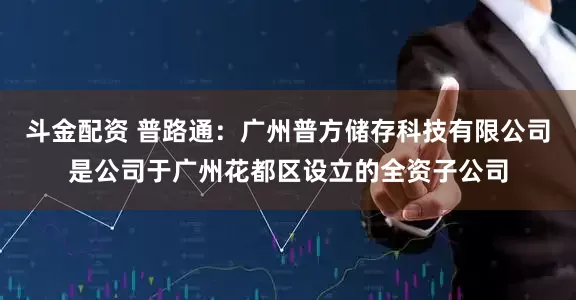 斗金配资 普路通：广州普方储存科技有限公司是公司于广州花都区设立的全资子公司
