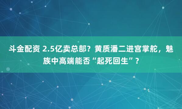 斗金配资 2.5亿卖总部？黄质潘二进宫掌舵，魅族中高端能否“起死回生”？