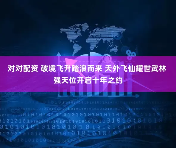 对对配资 破境飞升踏浪而来 天外飞仙耀世武林 强天位开启十年之约