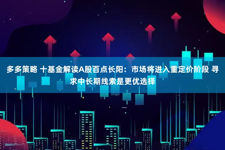 多多策略 十基金解读A股百点长阳:市场将进入重定价阶段 寻求中长期线索是更优选择